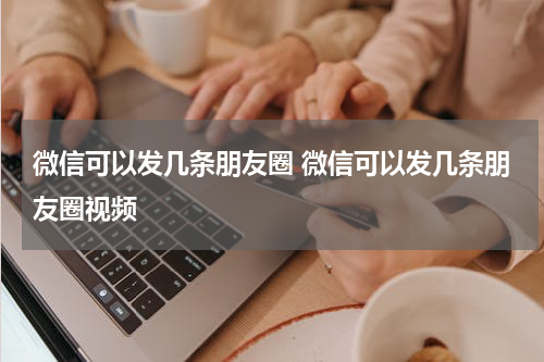 微信可以发几条朋友圈 微信可以发几条朋友圈视频