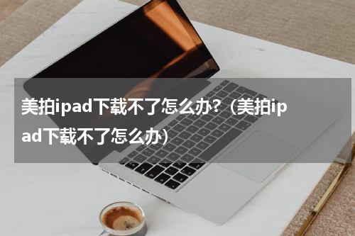 美拍ipad下载不了怎么办?（美拍ipad下载不了怎么办）