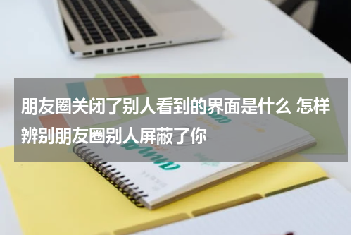 朋友圈关闭了别人看到的界面是什么 怎样辨别朋友圈别人屏蔽了你