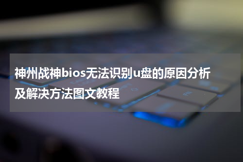 神州战神bios无法识别u盘的原因分析及解决方法图文教程
