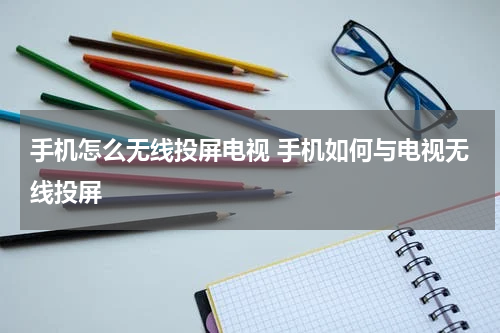 手机怎么无线投屏电视 手机如何与电视无线投屏