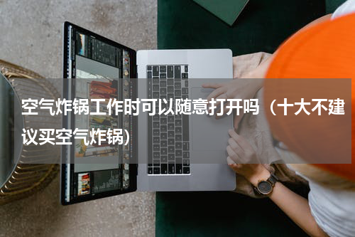 空气炸锅工作时可以随意打开吗（十大不建议买空气炸锅）