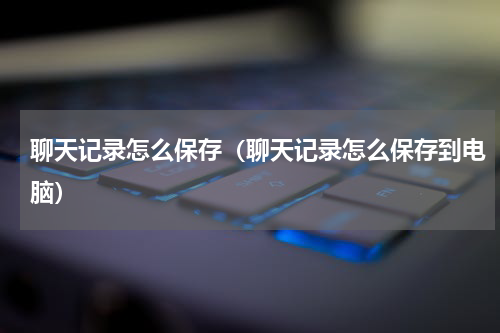 聊天记录怎么保存(聊天记录怎么保存到电脑)