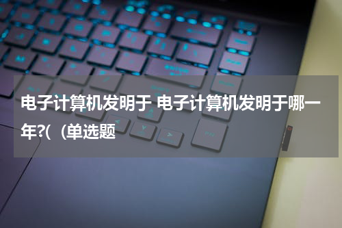 电子计算机发明于 电子计算机发明于哪一年?(  (单选题