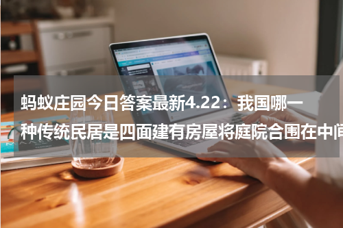 蚂蚁庄园今日答案最新4.22:我国哪一种传统民居是四面建有房屋将庭院合围在中间?围龙屋还是四合院