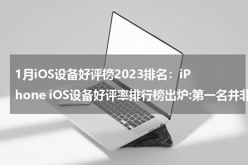1月iOS设备好评榜2023排名：iPhone iOS设备好评率排行榜出炉:第一名并非iPhone,连续霸榜