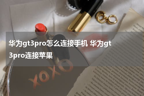 华为gt3pro怎么连接手机 华为gt3pro连接苹果