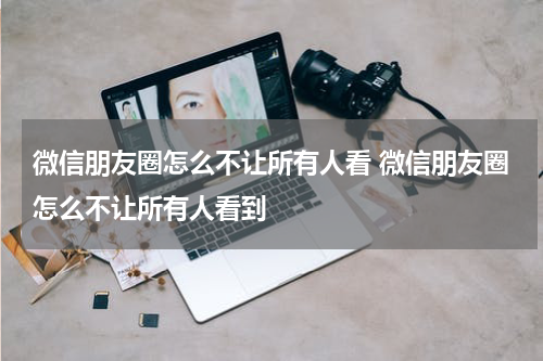 微信朋友圈怎么不让所有人看 微信朋友圈怎么不让所有人看到