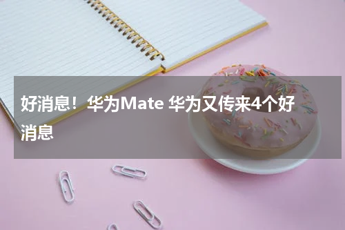 好消息！华为Mate 华为又传来4个好消息
