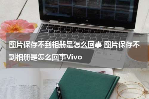 图片保存不到相册是怎么回事 图片保存不到相册是怎么回事Vivo