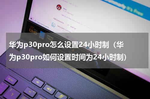 华为p30pro怎么设置24小时制（华为p30pro如何设置时间为24小时制）
