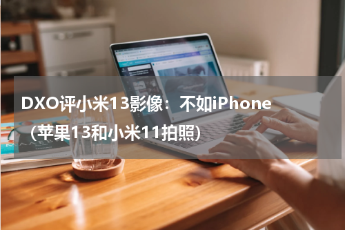 DXO评小米13影像：不如iPhone（苹果13和小米11拍照）