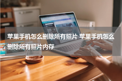 苹果手机怎么删除所有照片 苹果手机怎么删除所有照片内存