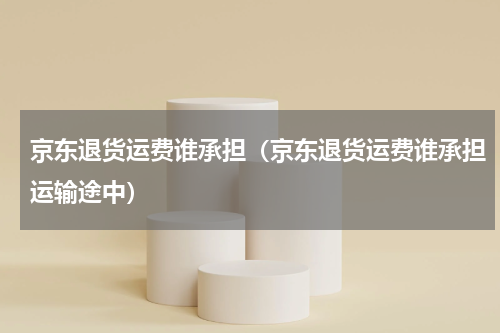 京东退货运费谁承担(京东退货运费谁承担运输途中)