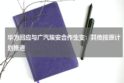 华为回应与广汽埃安合作生变：其他按原计划推进