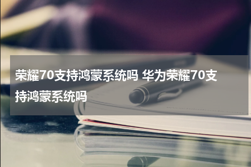 荣耀70支持鸿蒙系统吗 华为荣耀70支持鸿蒙系统吗