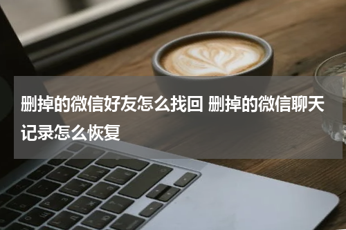 删掉的微信好友怎么找回 删掉的微信聊天记录怎么恢复