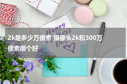 2k是多少万像素 摄像头2k和300万像素哪个好