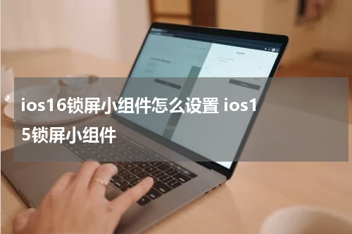 ios16锁屏小组件怎么设置 ios15锁屏小组件