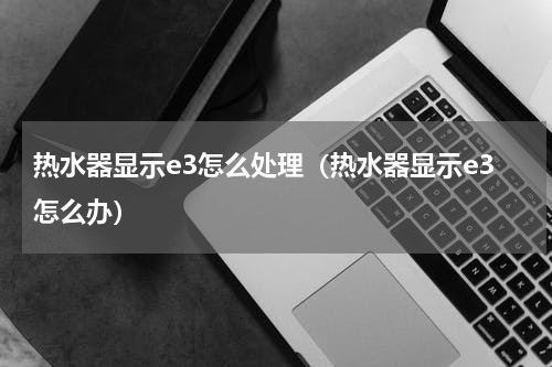 热水器显示e3怎么处理（热水器显示e3怎么办）