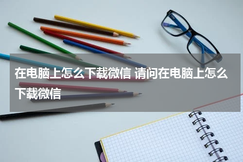 在电脑上怎么下载微信 请问在电脑上怎么下载微信