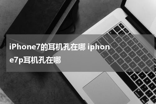 iPhone7的耳机孔在哪 iphone7p耳机孔在哪