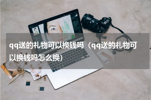 qq送的礼物可以换钱吗（qq送的礼物可以换钱吗怎么换）