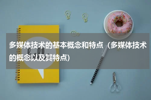 多媒体技术的基本概念和特点(多媒体技术的概念以及其特点)