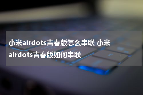 小米airdots青春版怎么串联 小米airdots青春版如何串联