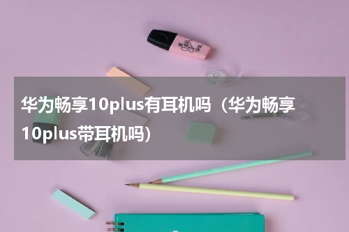 华为畅享10plus有耳机吗(华为畅享10plus带耳机吗)