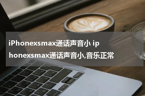 iPhonexsmax通话声音小 iphonexsmax通话声音小,音乐正常