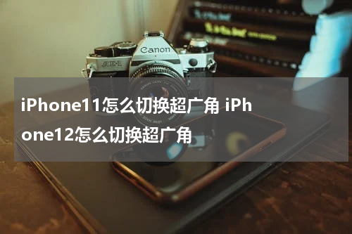 iPhone11怎么切换超广角 iPhone12怎么切换超广角