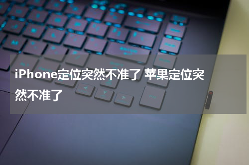 iPhone定位突然不准了 苹果定位突然不准了