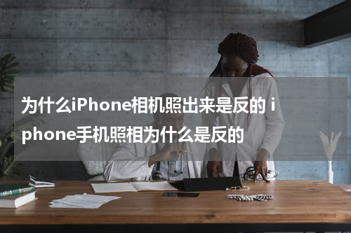 为什么iPhone相机照出来是反的 iphone手机照相为什么是反的