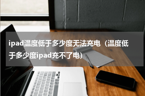 ipad温度低于多少度无法充电(温度低于多少度ipad充不了电)