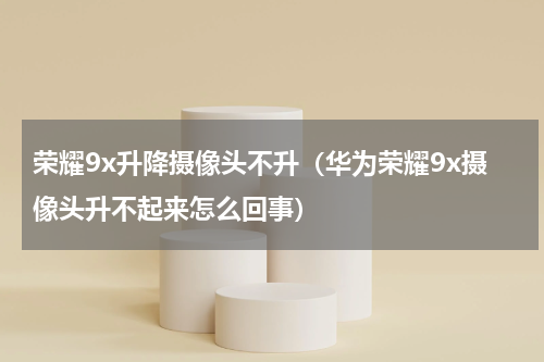 荣耀9x升降摄像头不升（华为荣耀9x摄像头升不起来怎么回事）