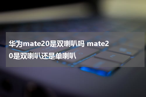 华为mate20是双喇叭吗 mate20是双喇叭还是单喇叭