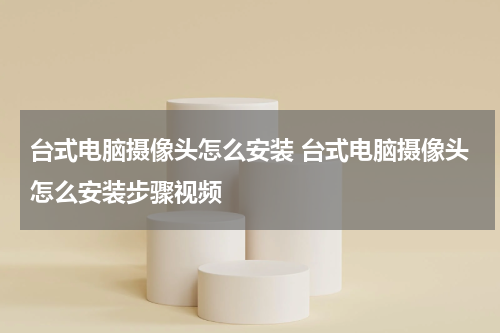 台式电脑摄像头怎么安装 台式电脑摄像头怎么安装步骤视频