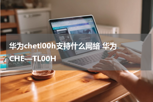 华为chetl00h支持什么网络 华为CHE—TL00H