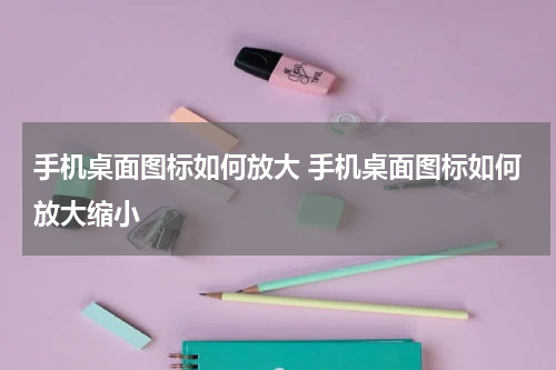手机桌面图标如何放大 手机桌面图标如何放大缩小