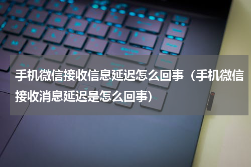 手机微信接收信息延迟怎么回事（手机微信接收消息延迟是怎么回事）