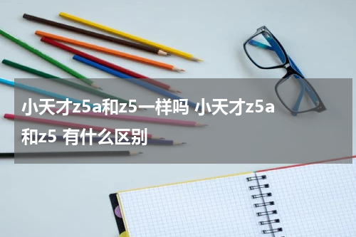 小天才z5a和z5一样吗 小天才z5a和z5 有什么区别