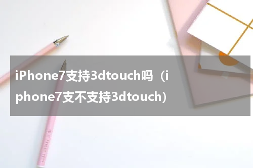 iPhone7支持3dtouch吗(iphone7支不支持3dtouch)