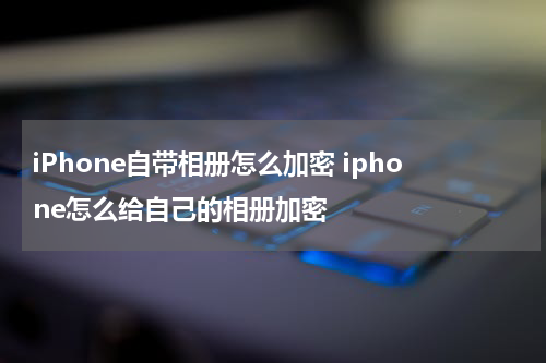 iPhone自带相册怎么加密 iphone怎么给自己的相册加密