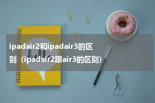ipadair2和ipadair3的区别（ipadair2跟air3的区别）