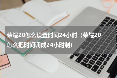 荣耀20怎么设置时间24小时（荣耀20怎么把时间调成24小时制）