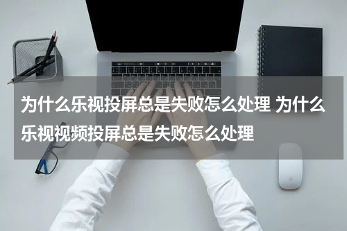 为什么乐视投屏总是失败怎么处理 为什么乐视视频投屏总是失败怎么处理