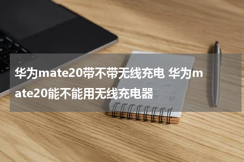 华为mate20带不带无线充电 华为mate20能不能用无线充电器
