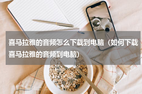 喜马拉雅的音频怎么下载到电脑（如何下载喜马拉雅的音频到电脑）