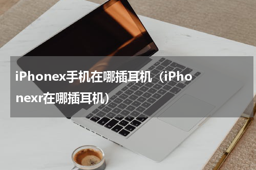 iPhonex手机在哪插耳机(iPhonexr在哪插耳机)